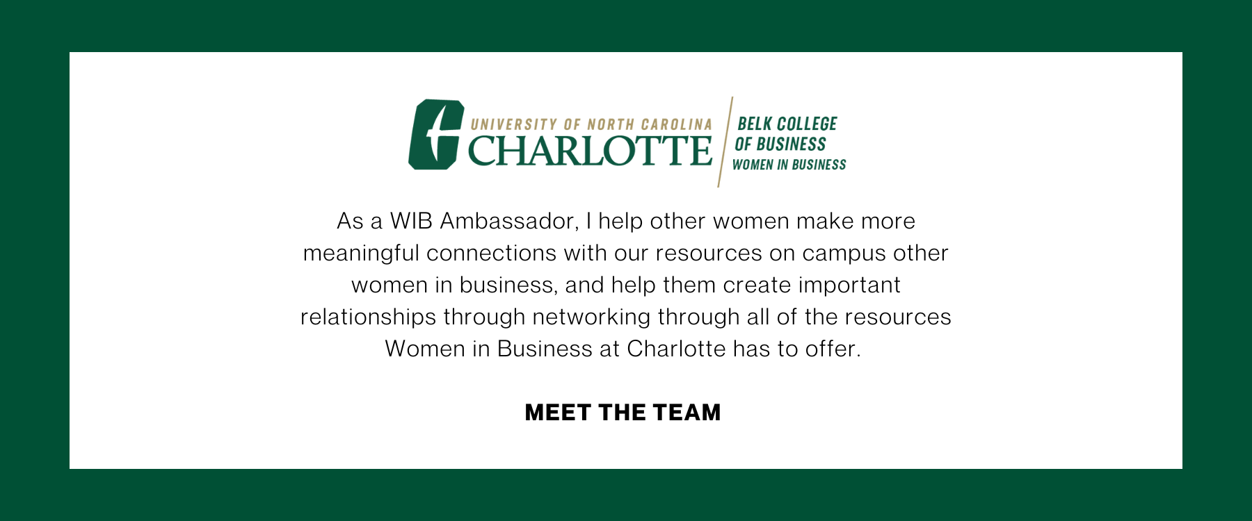 As a WIB Ambassador, I help other women make more meaningful connections with our resources on campus other women in business, and help them create important relationships through networking through all of the resources Women in Business at Charlotte has to offer. Meet the Team