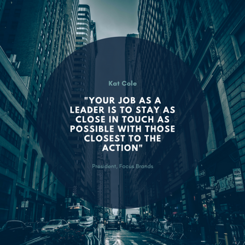 "YOUR JOB AS A LEADER IS TO STAY AS CLOSE IN TOUCH AS POSSIBLE WITH THOSE CLOSEST TO THE ACTION" - Kat Cole President, Focus Brands 