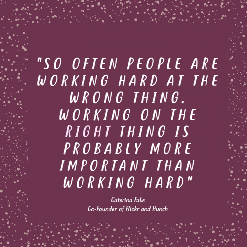 "SO OFTEN PEOPLE ARE WORKING HARD AT THE WRONG THING. WORKING ON THE RIGHT THING IS PROBABLY MORE IMPORTANT THAN WORKING HARD" Caterina Fake Co-Founder of Flickr and Hunch