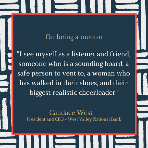 "I see myself as a listener and friend, someone who is a sounding board, a safe person to vent to, a woman who has walked in their shoes, and their biggest realistic cheerleader" Candace West: President and CEO - West Valley National Bank  Source:https://www.bizjournals.com/bizwomen/news/mentoring-matters/2017/03/women-speak-out-what-to-do-to-be-a-good-mentor.html