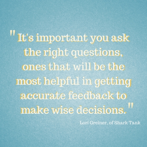It's Important you ask the right questions, ones that wil be the most helpful in getting accurate feedback to make wise decisions. -Lori Greiner of Shark Tank  (Forbes, 2014)