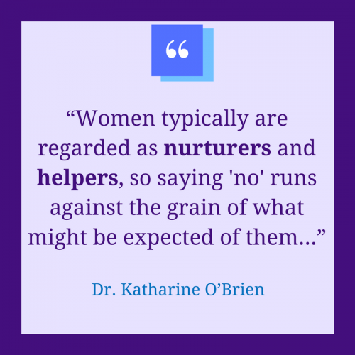“Women typically are regarded as nurturers and helpers, so saying 'no' runs against the grain of what might be expected of them...” - Dr. Katharine O’Brien