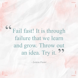 Fail fast! It is through failure that we learn and grow. Throw out an idea. Try it. (Leticia Foster)